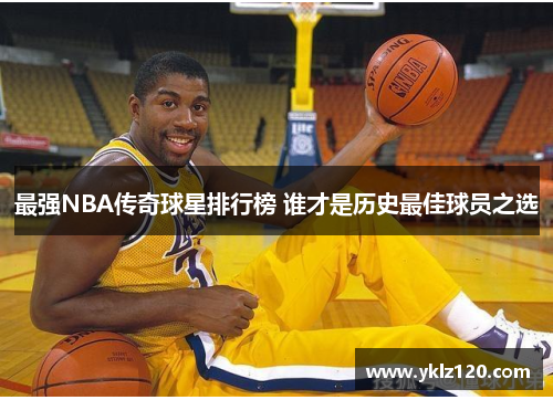 最强NBA传奇球星排行榜 谁才是历史最佳球员之选